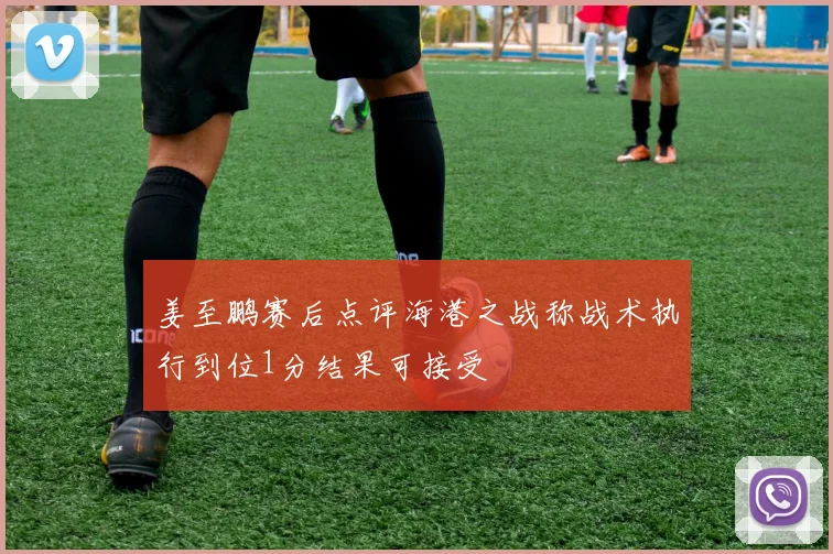 姜至鹏赛后点评海港之战称战术执行到位1分结果可接受