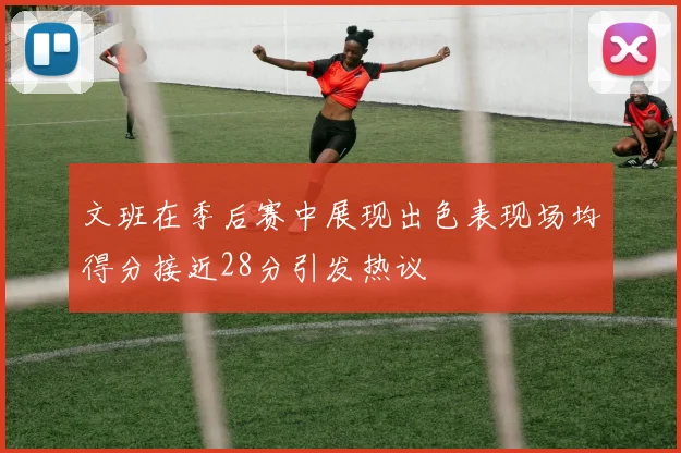 文班在季后赛中展现出色表现场均得分接近28分引发热议