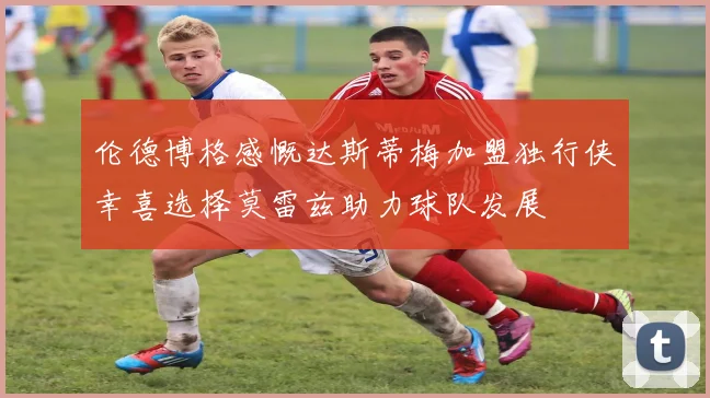 伦德博格感慨达斯蒂梅加盟独行侠幸喜选择莫雷兹助力球队发展