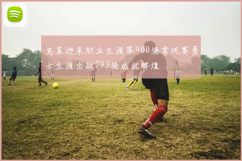 克莱迎来职业生涯第900场常规赛勇士生涯出战793场成就辉煌