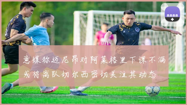 意媒称迈尼昂对阿莱格里下课不满或将离队切尔西密切关注其动态
