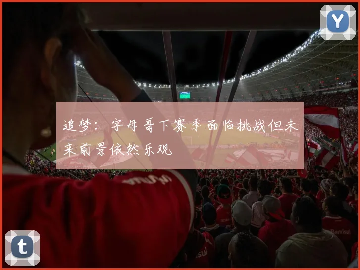 追梦：字母哥下赛季面临挑战但未来前景依然乐观