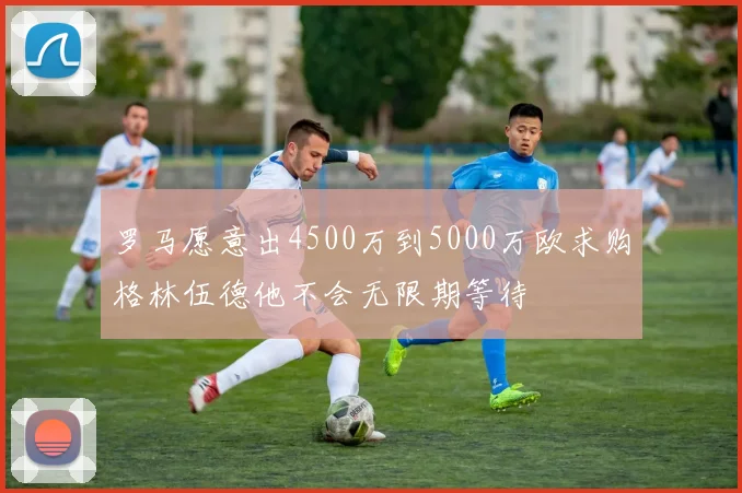 罗马愿意出4500万到5000万欧求购格林伍德他不会无限期等待