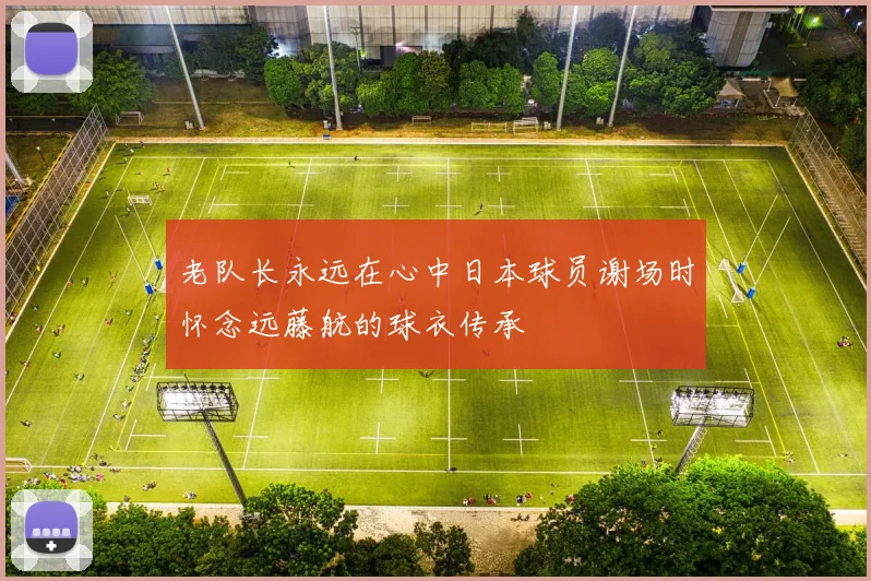 老队长永远在心中日本球员谢场时怀念远藤航的球衣传承
