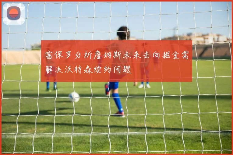 富保罗分析詹姆斯未来去向掘金需解决沃特森续约问题