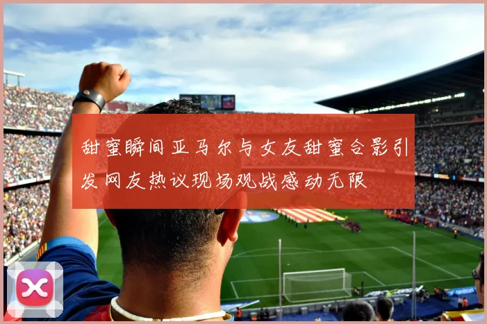 甜蜜瞬间亚马尔与女友甜蜜合影引发网友热议现场观战感动无限