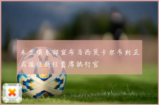 米兰俱乐部宣布马西莫卡尔韦利正式接任新任首席执行官