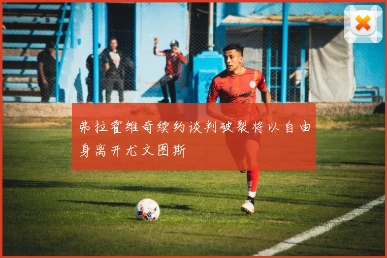 弗拉霍维奇续约谈判破裂将以自由身离开尤文图斯