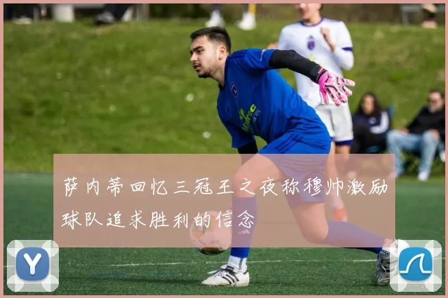 萨内蒂回忆三冠王之夜称穆帅激励球队追求胜利的信念