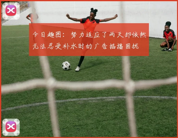 今日趣图：努力适应了两天却依然无法忍受补水时的广告插播困扰
