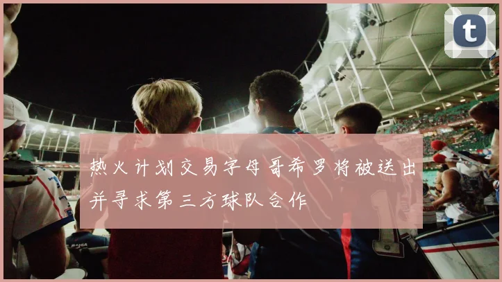 热火计划交易字母哥希罗将被送出并寻求第三方球队合作