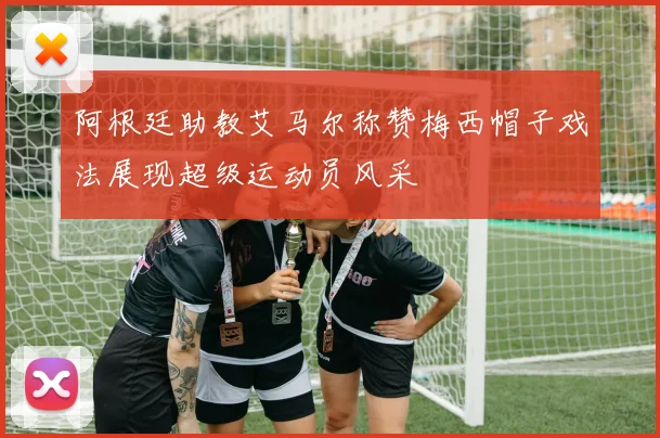 阿根廷助教艾马尔称赞梅西帽子戏法展现超级运动员风采
