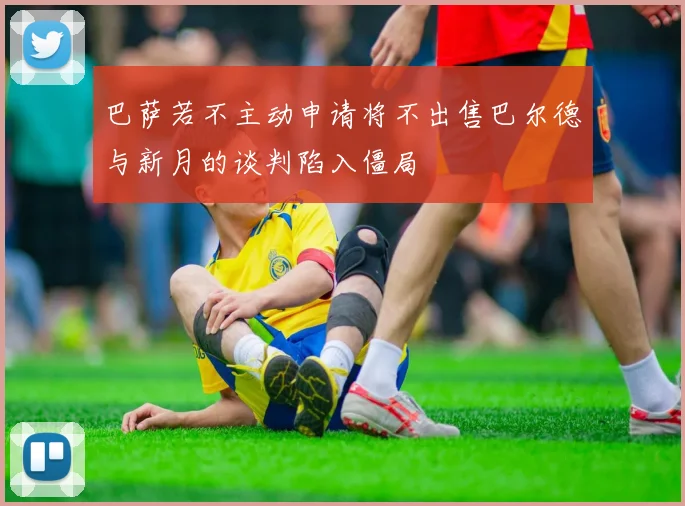 巴萨若不主动申请将不出售巴尔德与新月的谈判陷入僵局