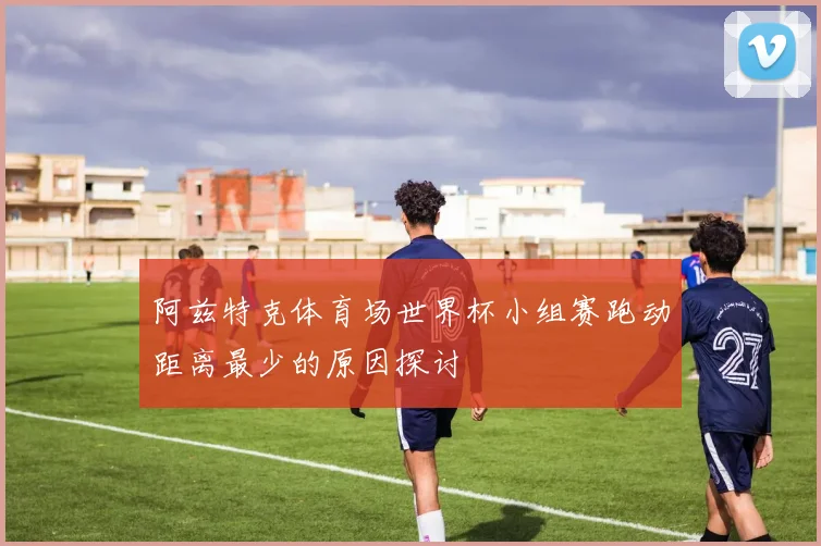 阿兹特克体育场世界杯小组赛跑动距离最少的原因探讨
