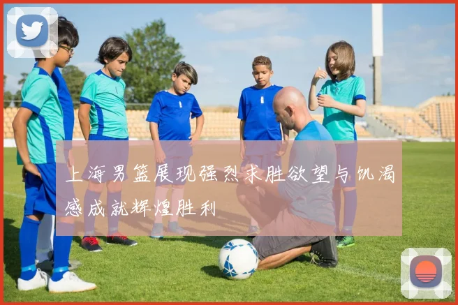上海男篮展现强烈求胜欲望与饥渴感成就辉煌胜利