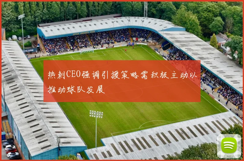 热刺CEO强调引援策略需积极主动以推动球队发展