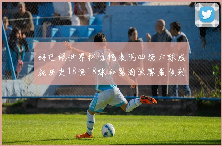 姆巴佩世界杯惊艳表现四场六球成就历史18场18球加冕淘汰赛最佳射手