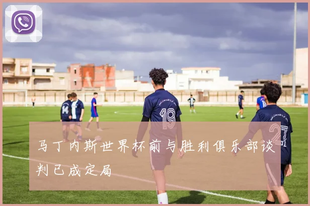 马丁内斯世界杯前与胜利俱乐部谈判已成定局
