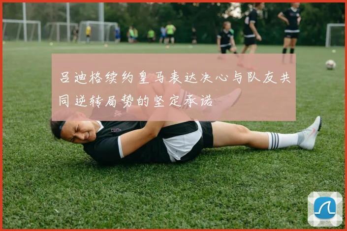 吕迪格续约皇马表达决心与队友共同逆转局势的坚定承诺