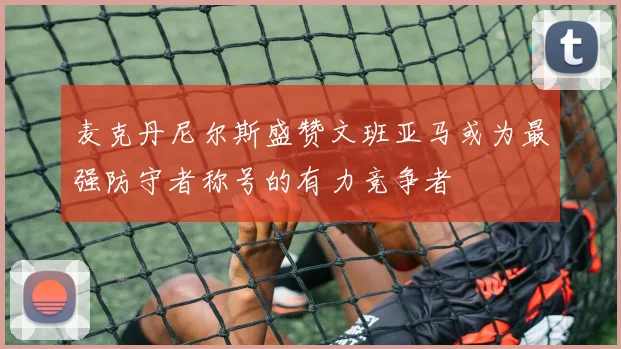 麦克丹尼尔斯盛赞文班亚马或为最强防守者称号的有力竞争者