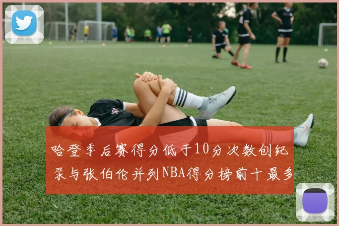 哈登季后赛得分低于10分次数创纪录与张伯伦并列NBA得分榜前十最多