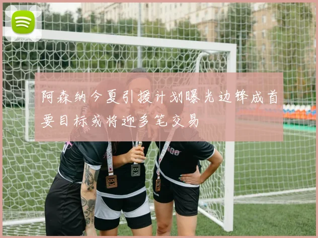 阿森纳今夏引援计划曝光边锋成首要目标或将迎多笔交易