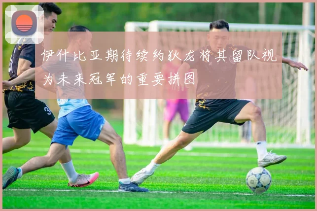 伊什比亚期待续约狄龙将其留队视为未来冠军的重要拼图
