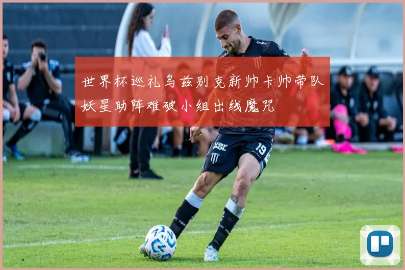 世界杯巡礼乌兹别克新帅卡帅带队妖星助阵难破小组出线魔咒