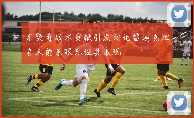 东契奇战术贡献引发讨论雷迪克坦言未能亲眼见证其表现