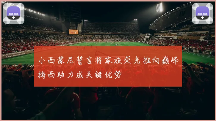 小西蒙尼誓言将家族荣光推向巅峰梅西助力成关键优势