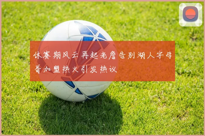 休赛期风云再起老詹告别湖人字母哥加盟热火引发热议