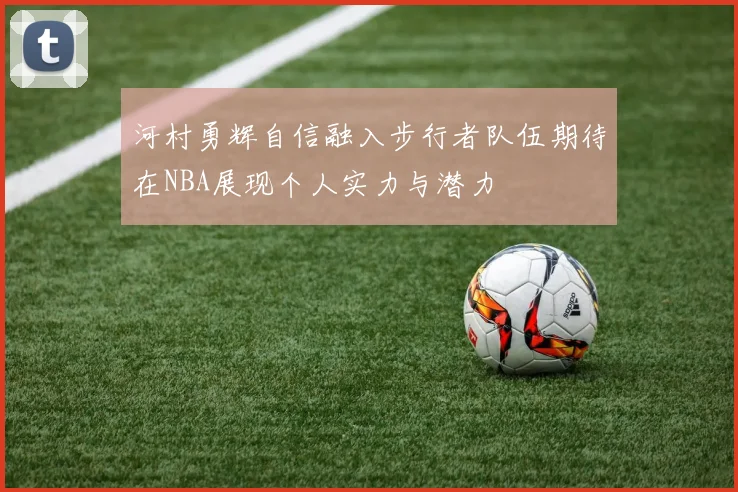 河村勇辉自信融入步行者队伍期待在NBA展现个人实力与潜力